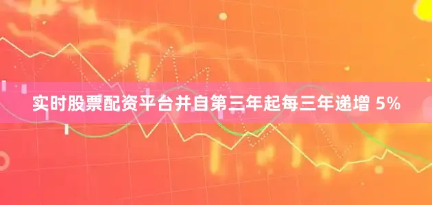 实时股票配资平台并自第三年起每三年递增 5%